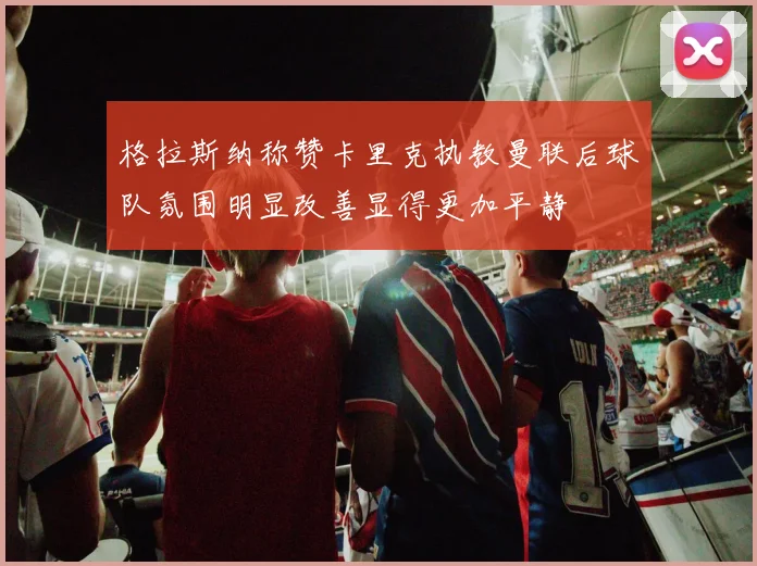 格拉斯纳称赞卡里克执教曼联后球队氛围明显改善显得更加平静