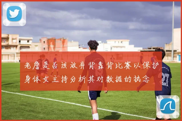 老詹是否该放弃背靠背比赛以保护身体女主持分析其对数据的执念