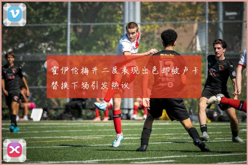 霍伊伦梅开二度表现出色却被卢卡替换下场引发热议