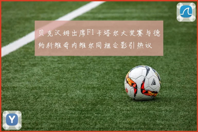 贝克汉姆出席F1卡塔尔大奖赛与德约科维奇内维尔同框合影引热议