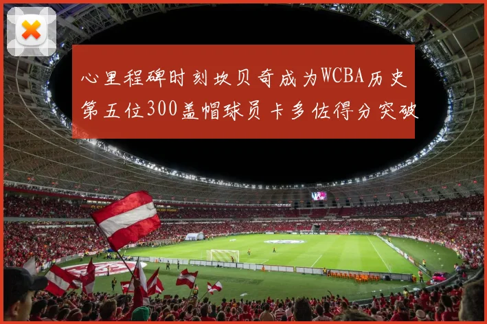 心里程碑时刻坎贝奇成为WCBA历史第五位300盖帽球员卡多佐得分突破1000大关