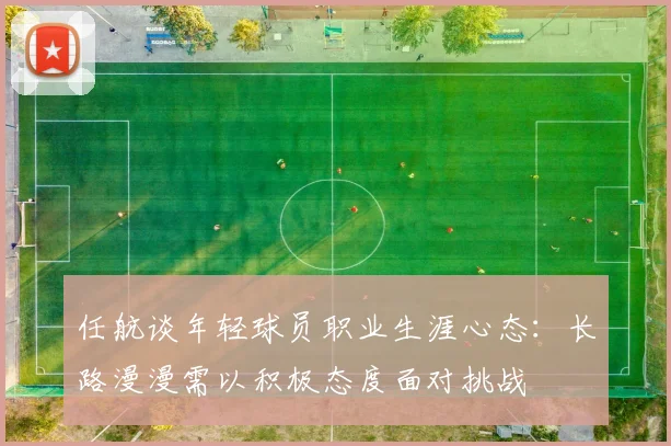 任航谈年轻球员职业生涯心态：长路漫漫需以积极态度面对挑战