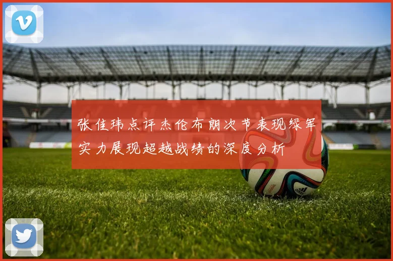 张佳玮点评杰伦布朗次节表现绿军实力展现超越战绩的深度分析