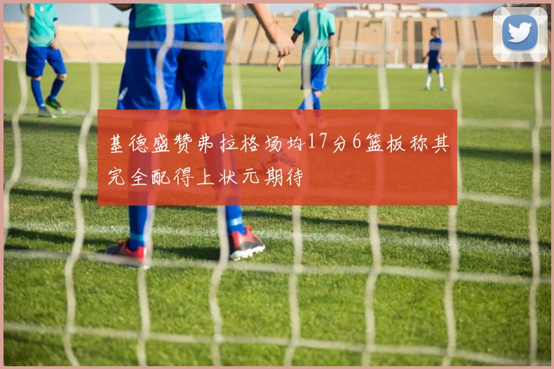 基德盛赞弗拉格场均17分6篮板称其完全配得上状元期待